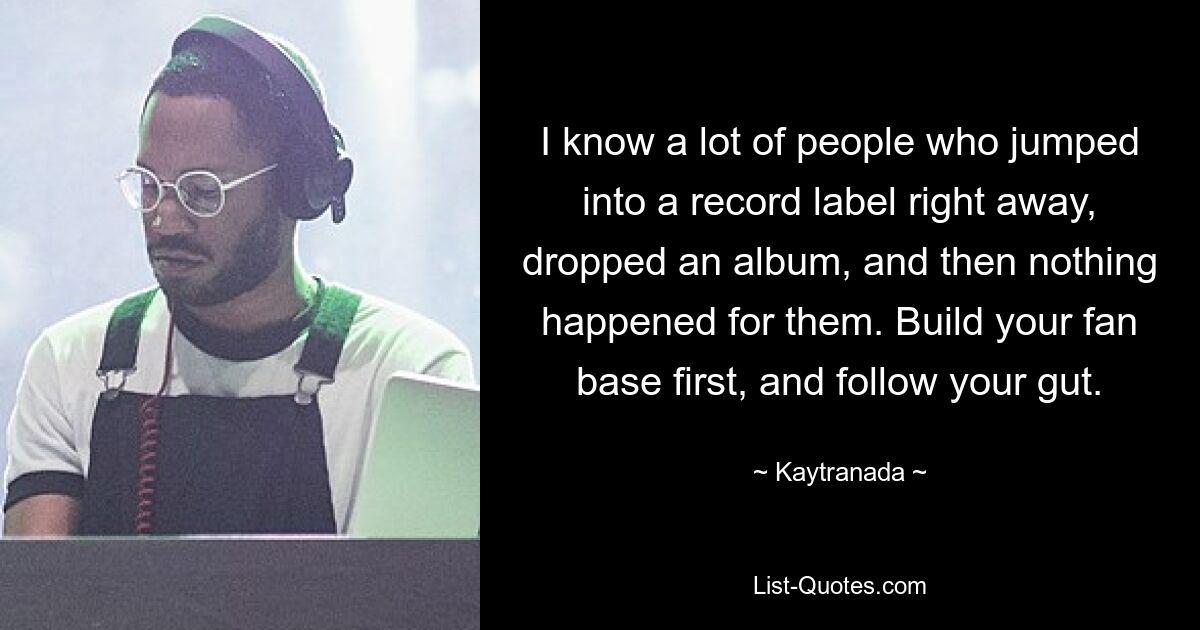 I know a lot of people who jumped into a record label right away, dropped an album, and then nothing happened for them. Build your fan base first, and follow your gut. — © Kaytranada