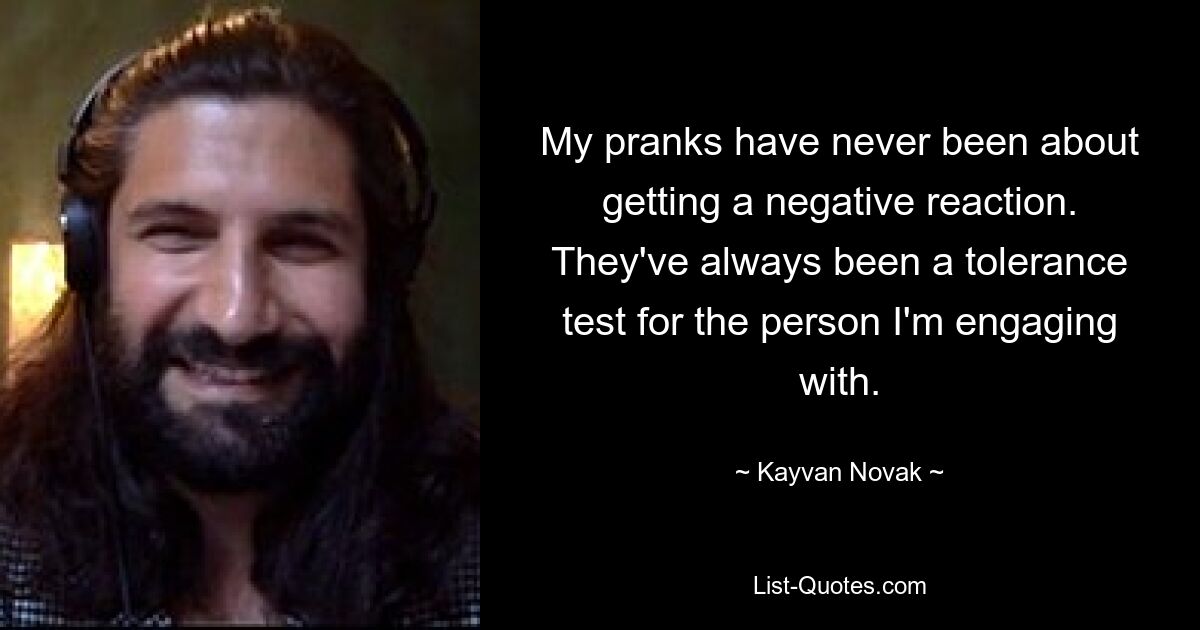 My pranks have never been about getting a negative reaction. They've always been a tolerance test for the person I'm engaging with. — © Kayvan Novak