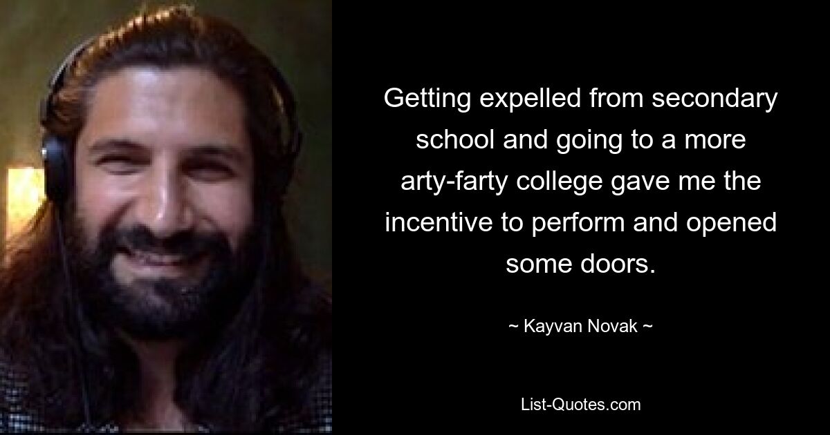 Getting expelled from secondary school and going to a more arty-farty college gave me the incentive to perform and opened some doors. — © Kayvan Novak