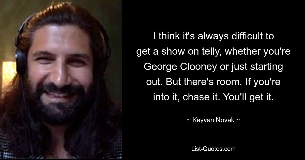 I think it's always difficult to get a show on telly, whether you're George Clooney or just starting out. But there's room. If you're into it, chase it. You'll get it. — © Kayvan Novak