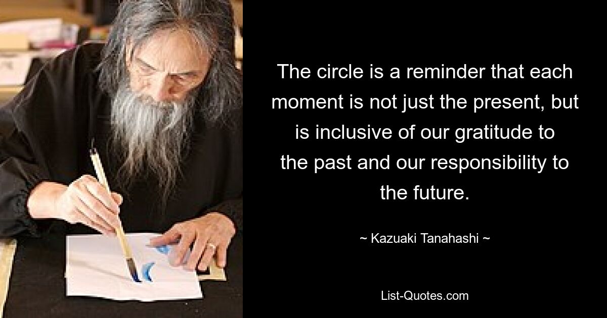 The circle is a reminder that each moment is not just the present, but is inclusive of our gratitude to the past and our responsibility to the future. — © Kazuaki Tanahashi