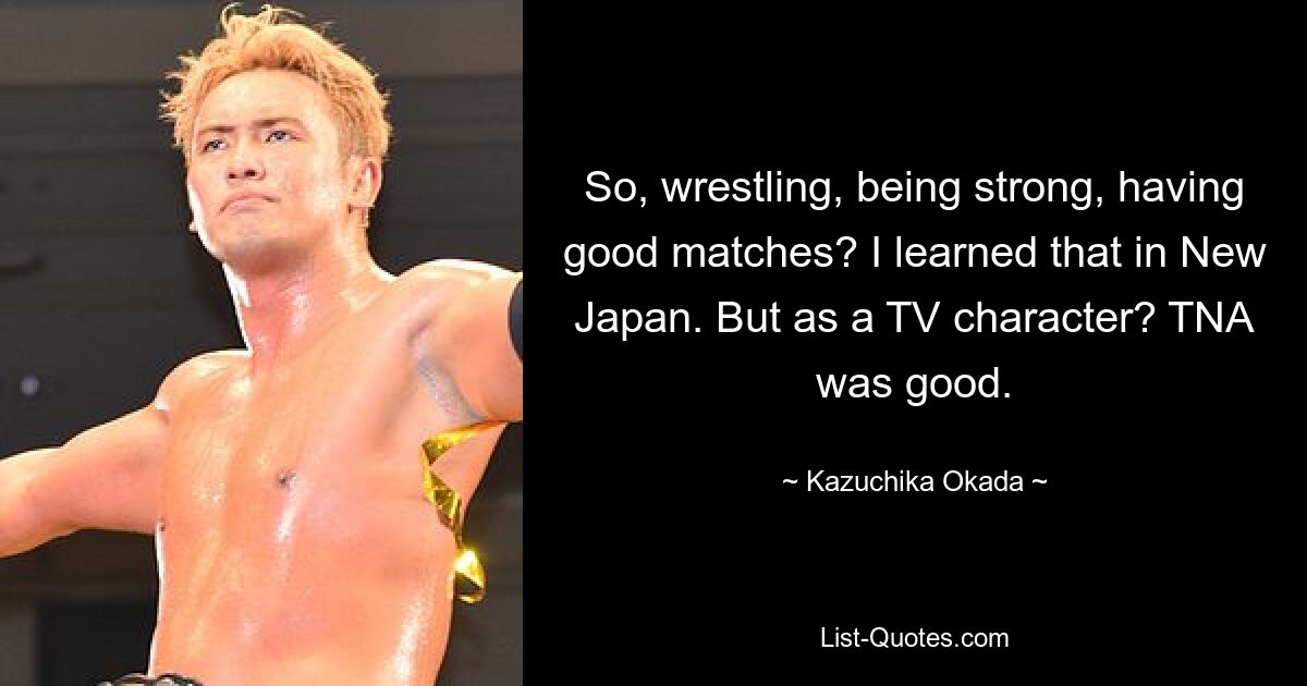 So, wrestling, being strong, having good matches? I learned that in New Japan. But as a TV character? TNA was good. — © Kazuchika Okada