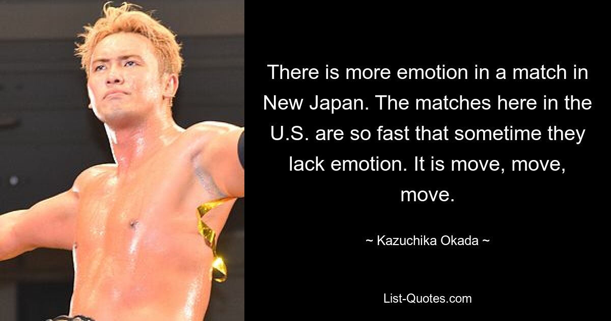 There is more emotion in a match in New Japan. The matches here in the U.S. are so fast that sometime they lack emotion. It is move, move, move. — © Kazuchika Okada