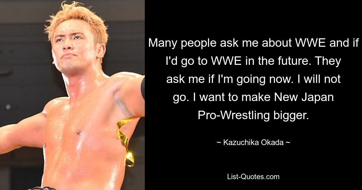 Many people ask me about WWE and if I'd go to WWE in the future. They ask me if I'm going now. I will not go. I want to make New Japan Pro-Wrestling bigger. — © Kazuchika Okada