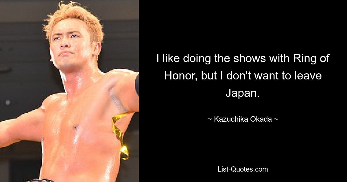 I like doing the shows with Ring of Honor, but I don't want to leave Japan. — © Kazuchika Okada