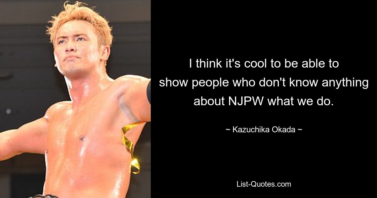 I think it's cool to be able to show people who don't know anything about NJPW what we do. — © Kazuchika Okada