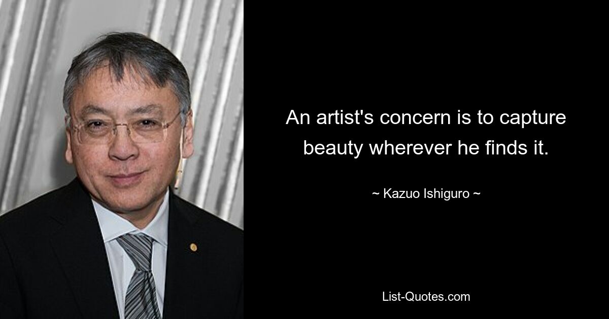 An artist's concern is to capture beauty wherever he finds it. — © Kazuo Ishiguro