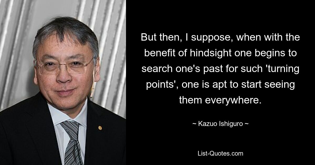 But then, I suppose, when with the benefit of hindsight one begins to search one's past for such 'turning points', one is apt to start seeing them everywhere. — © Kazuo Ishiguro