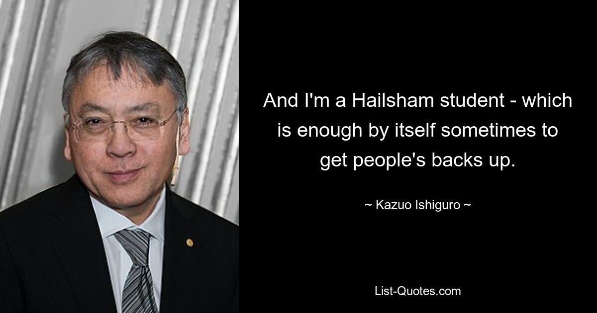 And I'm a Hailsham student - which is enough by itself sometimes to get people's backs up. — © Kazuo Ishiguro