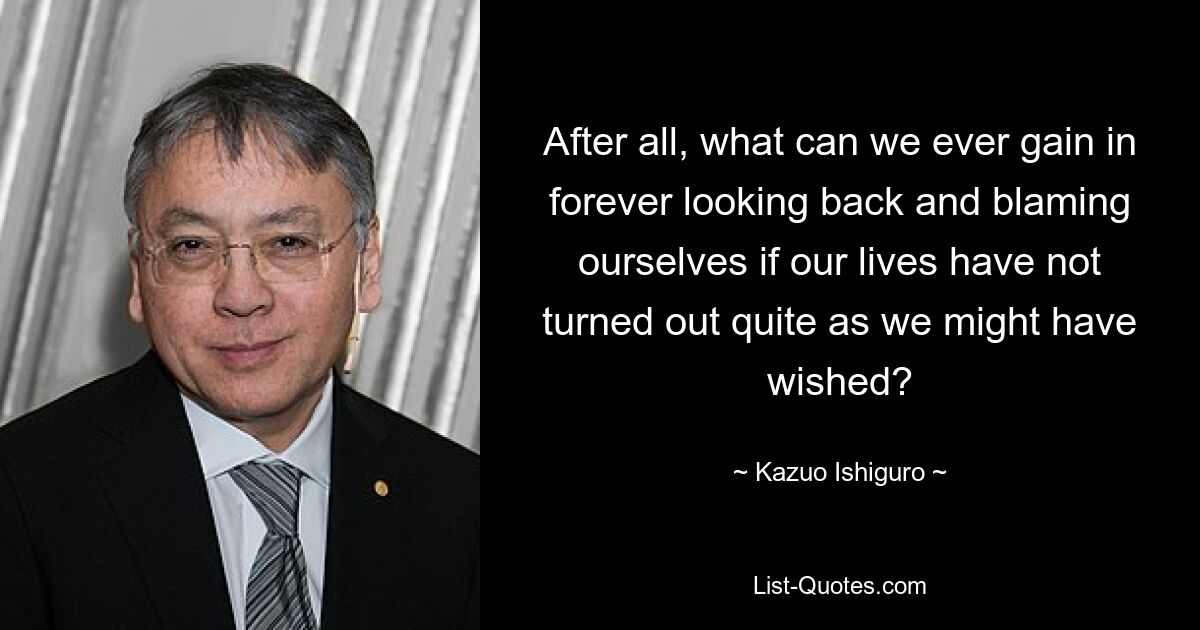 After all, what can we ever gain in forever looking back and blaming ourselves if our lives have not turned out quite as we might have wished? — © Kazuo Ishiguro