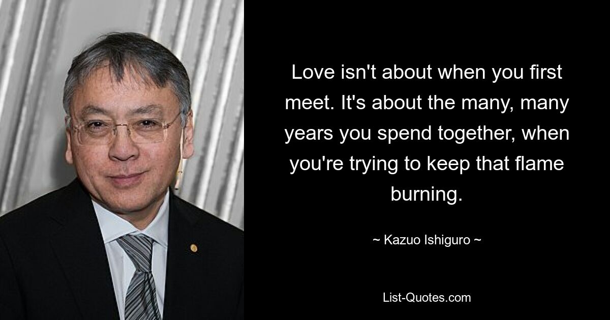 Love isn't about when you first meet. It's about the many, many years you spend together, when you're trying to keep that flame burning. — © Kazuo Ishiguro