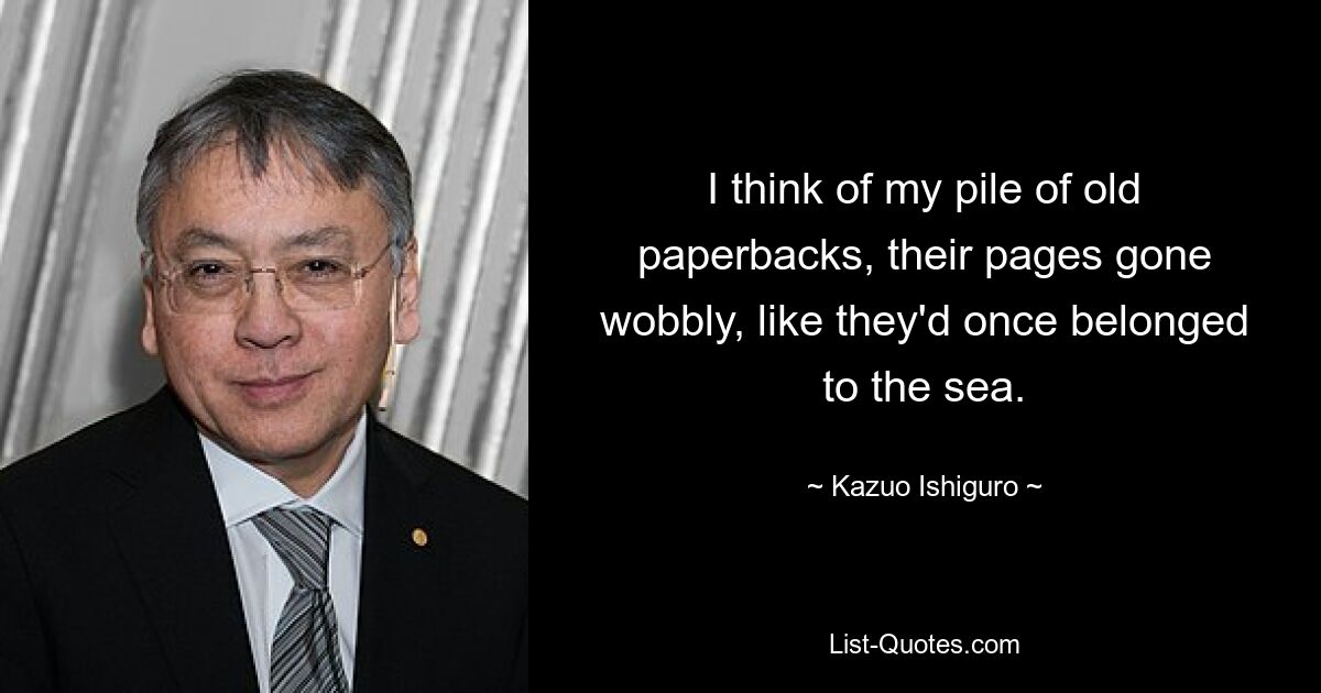 I think of my pile of old paperbacks, their pages gone wobbly, like they'd once belonged to the sea. — © Kazuo Ishiguro