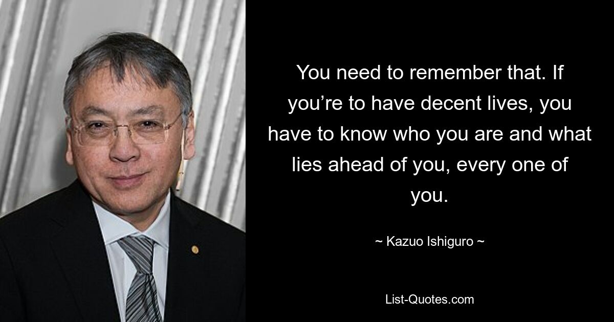 You need to remember that. If you’re to have decent lives, you have to know who you are and what lies ahead of you, every one of you. — © Kazuo Ishiguro