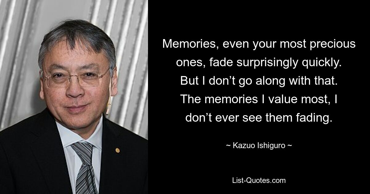 Memories, even your most precious ones, fade surprisingly quickly. But I don’t go along with that. The memories I value most, I don’t ever see them fading. — © Kazuo Ishiguro