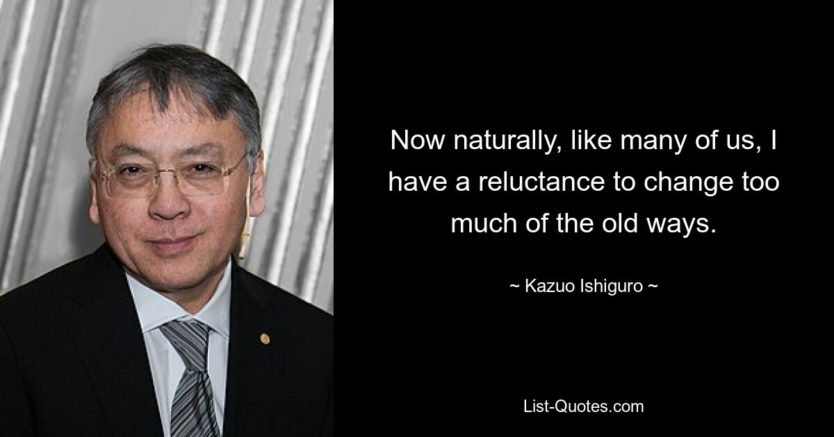 Now naturally, like many of us, I have a reluctance to change too much of the old ways. — © Kazuo Ishiguro