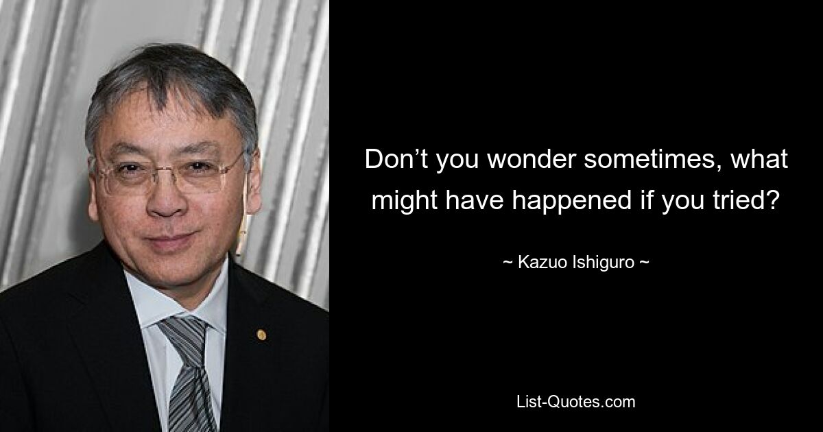 Don’t you wonder sometimes, what might have happened if you tried? — © Kazuo Ishiguro