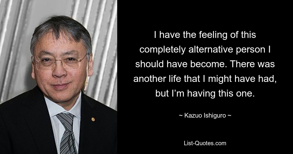 I have the feeling of this completely alternative person I should have become. There was another life that I might have had, but I’m having this one. — © Kazuo Ishiguro