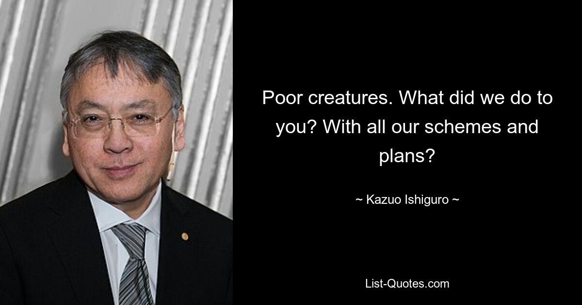 Poor creatures. What did we do to you? With all our schemes and plans? — © Kazuo Ishiguro