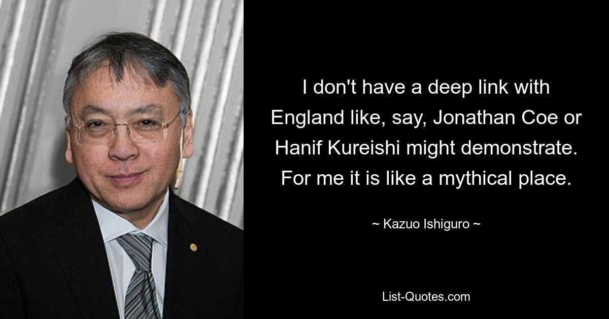 I don't have a deep link with England like, say, Jonathan Coe or Hanif Kureishi might demonstrate. For me it is like a mythical place. — © Kazuo Ishiguro