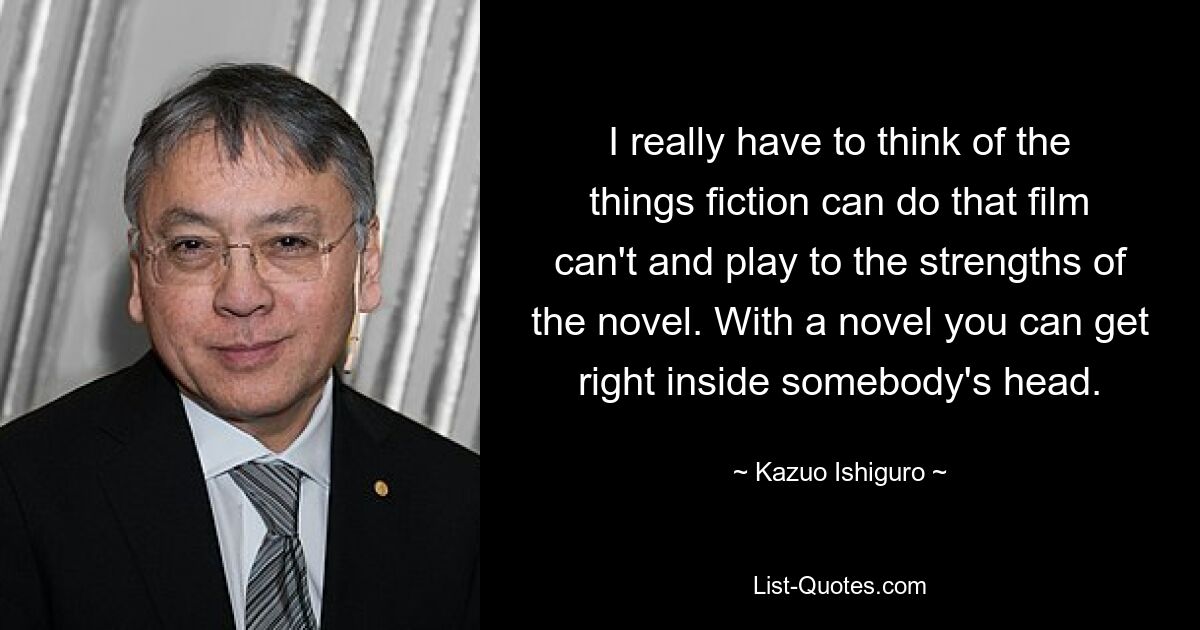 I really have to think of the things fiction can do that film can't and play to the strengths of the novel. With a novel you can get right inside somebody's head. — © Kazuo Ishiguro