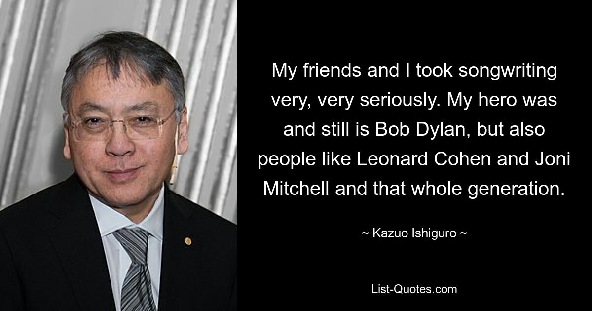 My friends and I took songwriting very, very seriously. My hero was and still is Bob Dylan, but also people like Leonard Cohen and Joni Mitchell and that whole generation. — © Kazuo Ishiguro