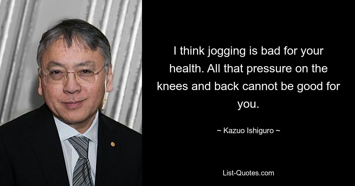 I think jogging is bad for your health. All that pressure on the knees and back cannot be good for you. — © Kazuo Ishiguro