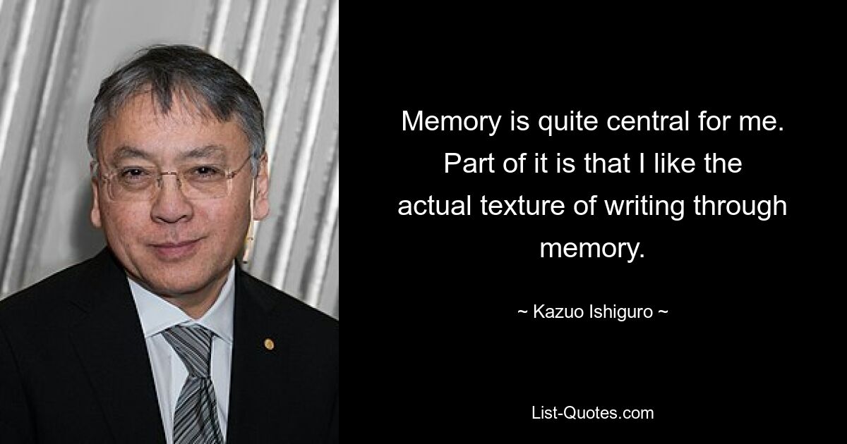 Memory is quite central for me. Part of it is that I like the actual texture of writing through memory. — © Kazuo Ishiguro