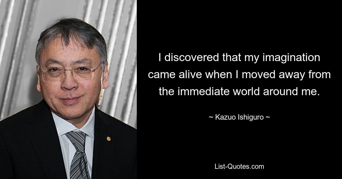 I discovered that my imagination came alive when I moved away from the immediate world around me. — © Kazuo Ishiguro