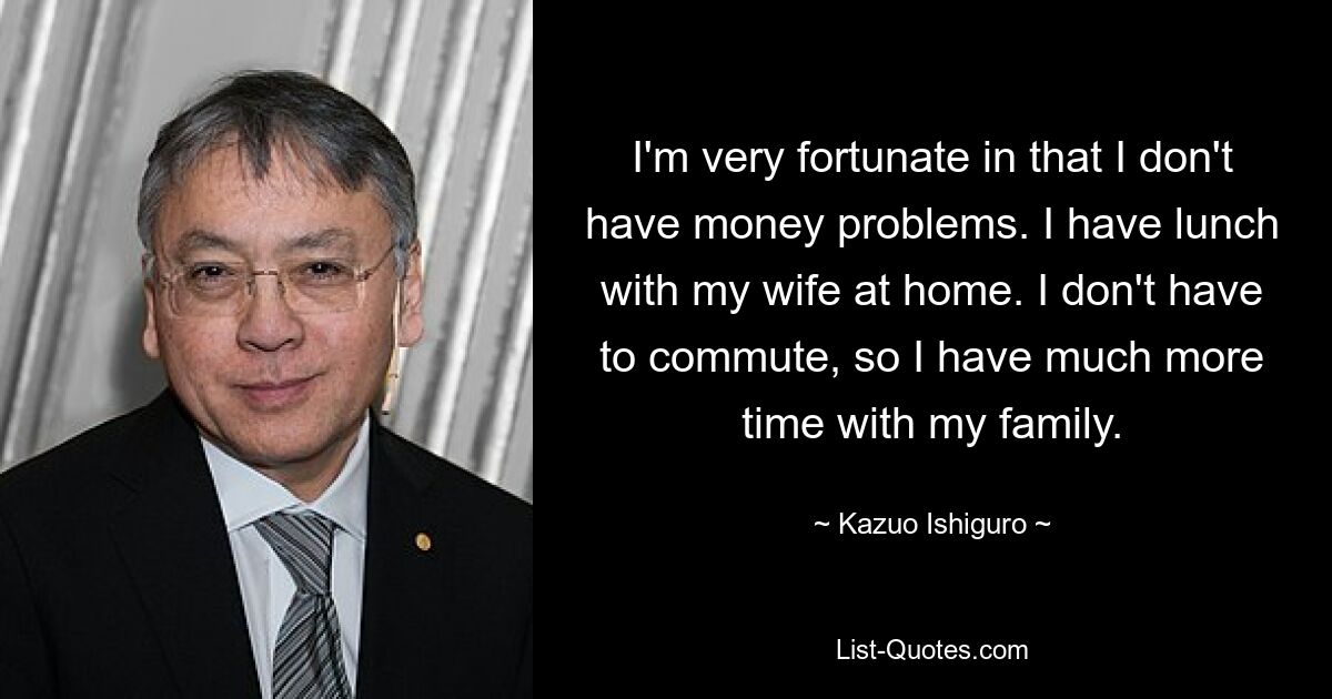 I'm very fortunate in that I don't have money problems. I have lunch with my wife at home. I don't have to commute, so I have much more time with my family. — © Kazuo Ishiguro