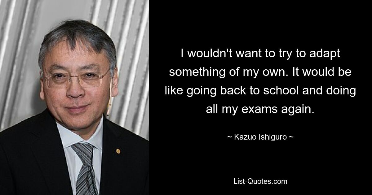 I wouldn't want to try to adapt something of my own. It would be like going back to school and doing all my exams again. — © Kazuo Ishiguro