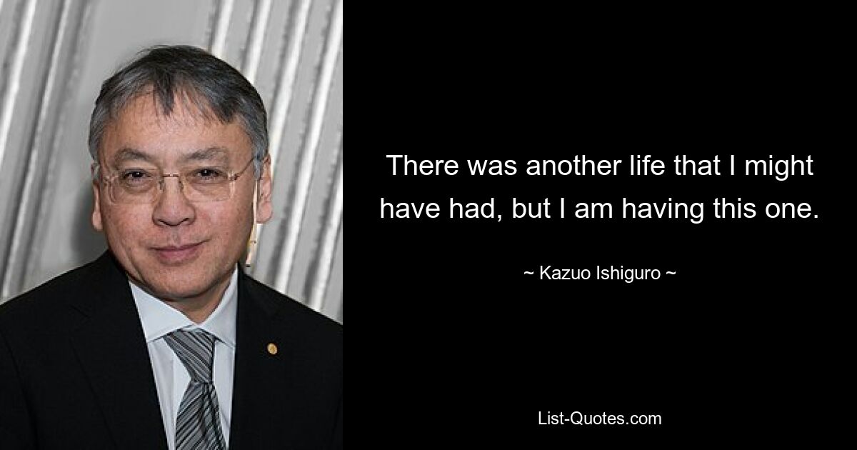 There was another life that I might have had, but I am having this one. — © Kazuo Ishiguro