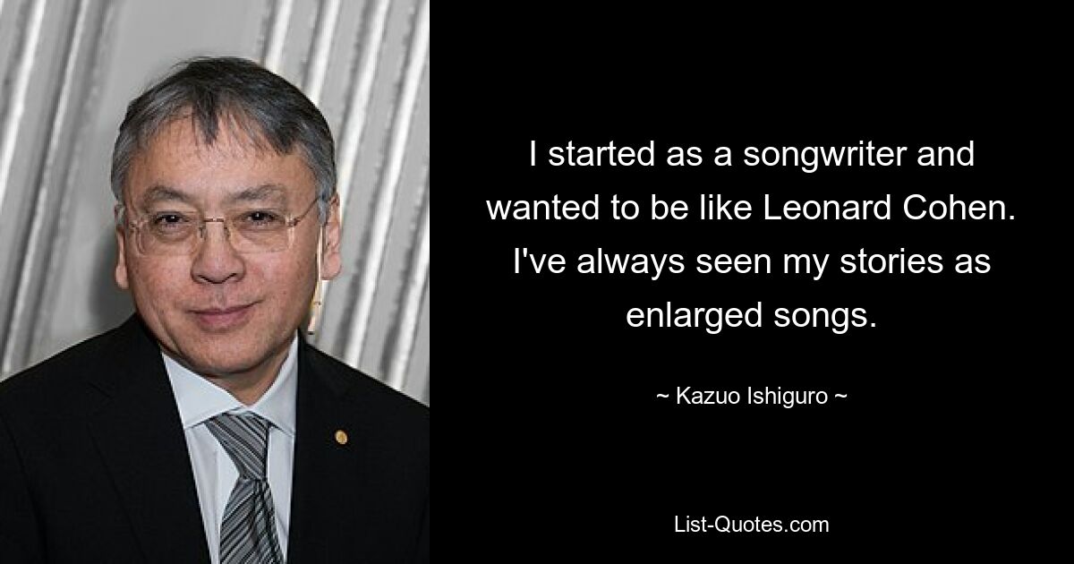 I started as a songwriter and wanted to be like Leonard Cohen. I've always seen my stories as enlarged songs. — © Kazuo Ishiguro