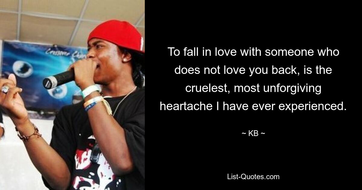 To fall in love with someone who does not love you back, is the cruelest, most unforgiving heartache I have ever experienced. — © KB