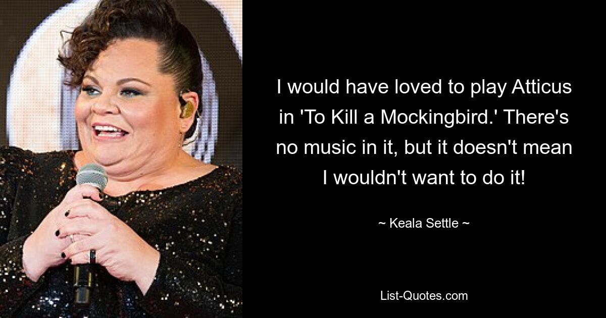 I would have loved to play Atticus in 'To Kill a Mockingbird.' There's no music in it, but it doesn't mean I wouldn't want to do it! — © Keala Settle