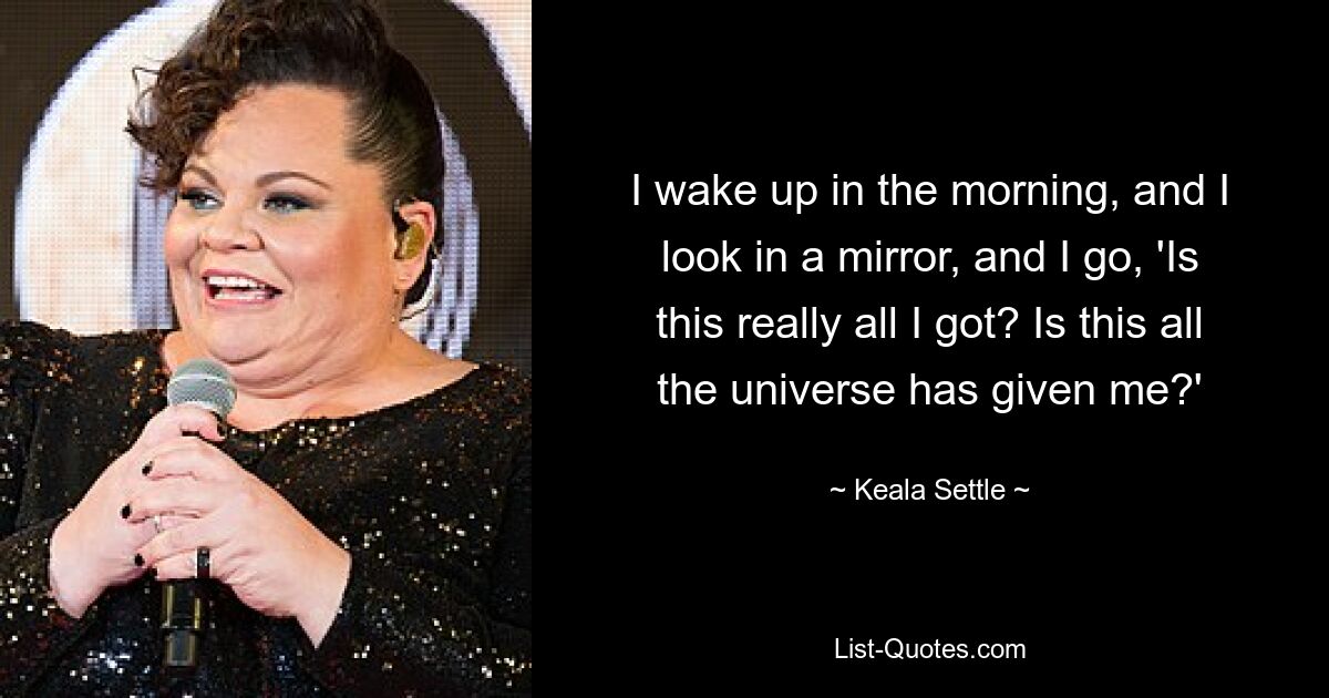 I wake up in the morning, and I look in a mirror, and I go, 'Is this really all I got? Is this all the universe has given me?' — © Keala Settle