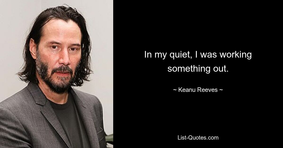 In my quiet, I was working something out. — © Keanu Reeves