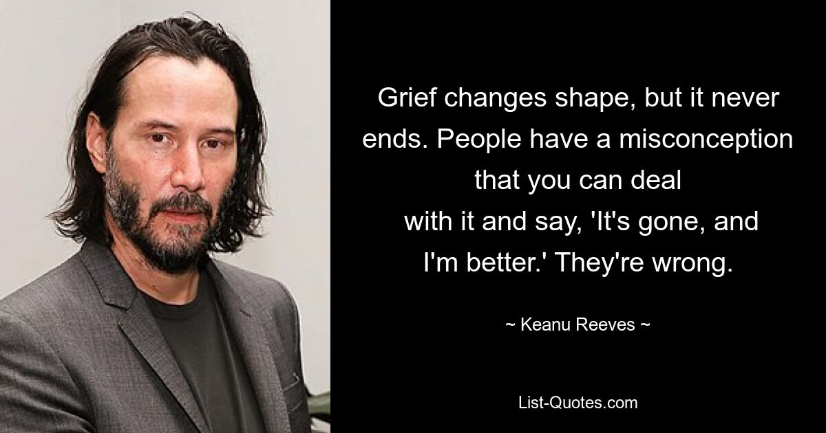 Grief changes shape, but it never ends. People have a misconception that you can deal
 with it and say, 'It's gone, and I'm better.' They're wrong. — © Keanu Reeves