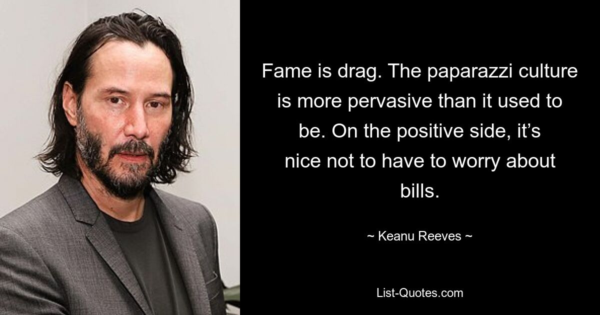 Fame is drag. The paparazzi culture is more pervasive than it used to be. On the positive side, it’s nice not to have to worry about bills. — © Keanu Reeves