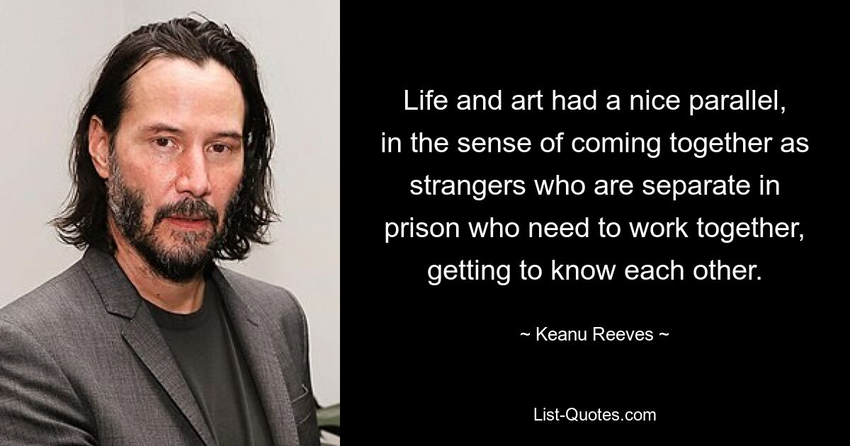 Life and art had a nice parallel, in the sense of coming together as strangers who are separate in prison who need to work together, getting to know each other. — © Keanu Reeves