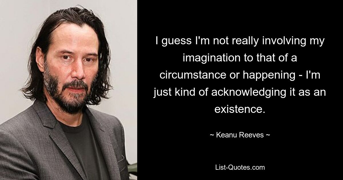 I guess I'm not really involving my imagination to that of a circumstance or happening - I'm just kind of acknowledging it as an existence. — © Keanu Reeves