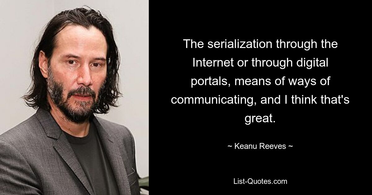 The serialization through the Internet or through digital portals, means of ways of communicating, and I think that's great. — © Keanu Reeves