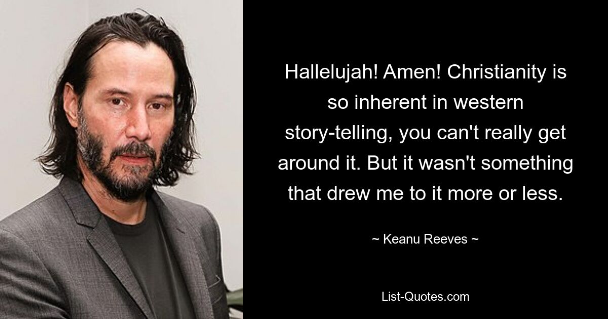 Hallelujah! Amen! Christianity is so inherent in western story-telling, you can't really get around it. But it wasn't something that drew me to it more or less. — © Keanu Reeves