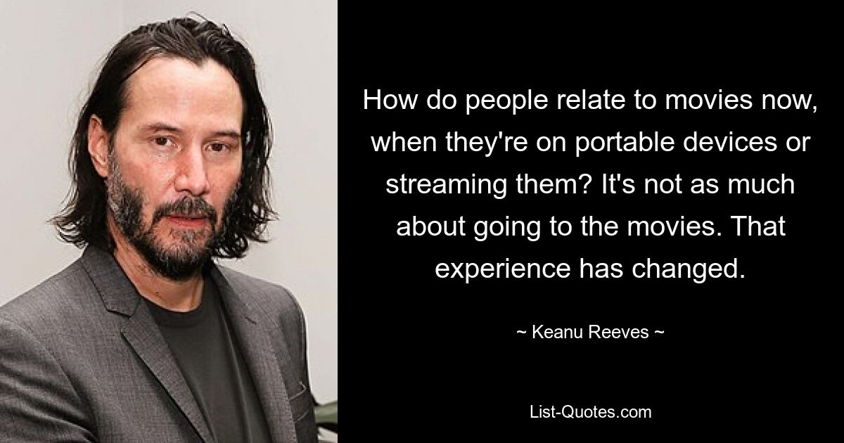 How do people relate to movies now, when they're on portable devices or streaming them? It's not as much about going to the movies. That experience has changed. — © Keanu Reeves