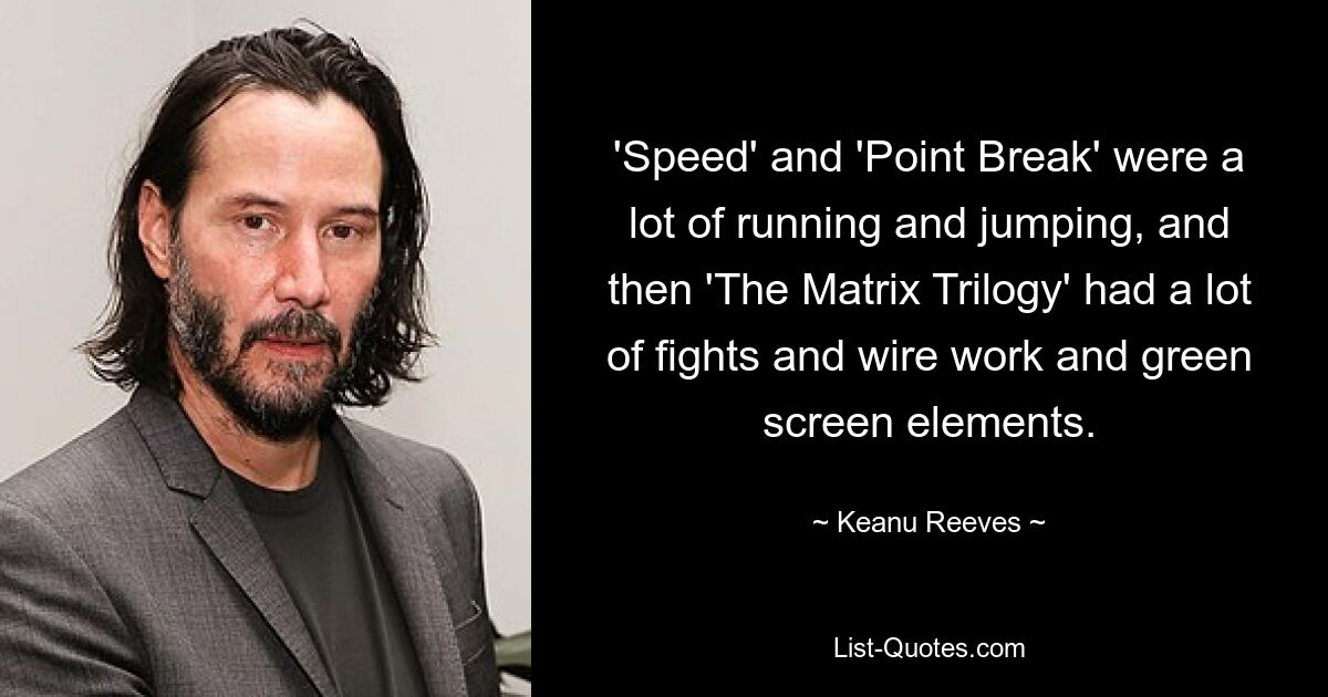 'Speed' and 'Point Break' were a lot of running and jumping, and then 'The Matrix Trilogy' had a lot of fights and wire work and green screen elements. — © Keanu Reeves