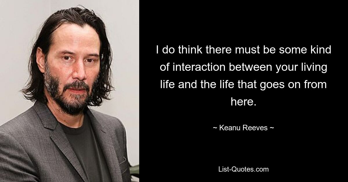 I do think there must be some kind of interaction between your living life and the life that goes on from here. — © Keanu Reeves