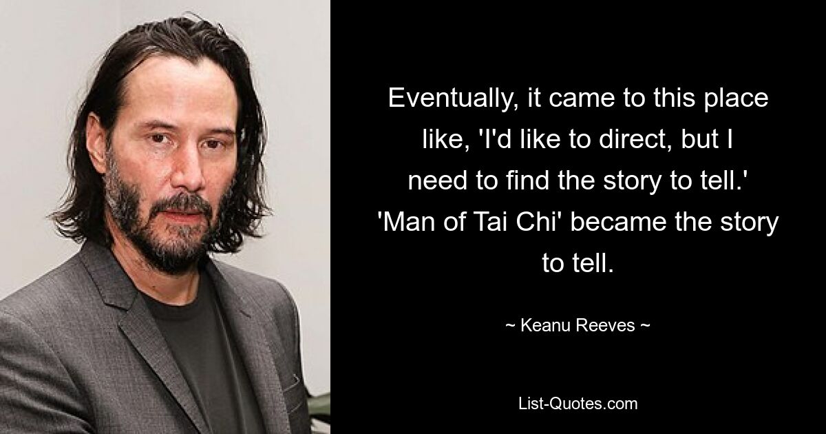 Eventually, it came to this place like, 'I'd like to direct, but I need to find the story to tell.' 'Man of Tai Chi' became the story to tell. — © Keanu Reeves