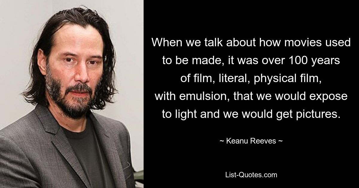 When we talk about how movies used to be made, it was over 100 years of film, literal, physical film, with emulsion, that we would expose to light and we would get pictures. — © Keanu Reeves