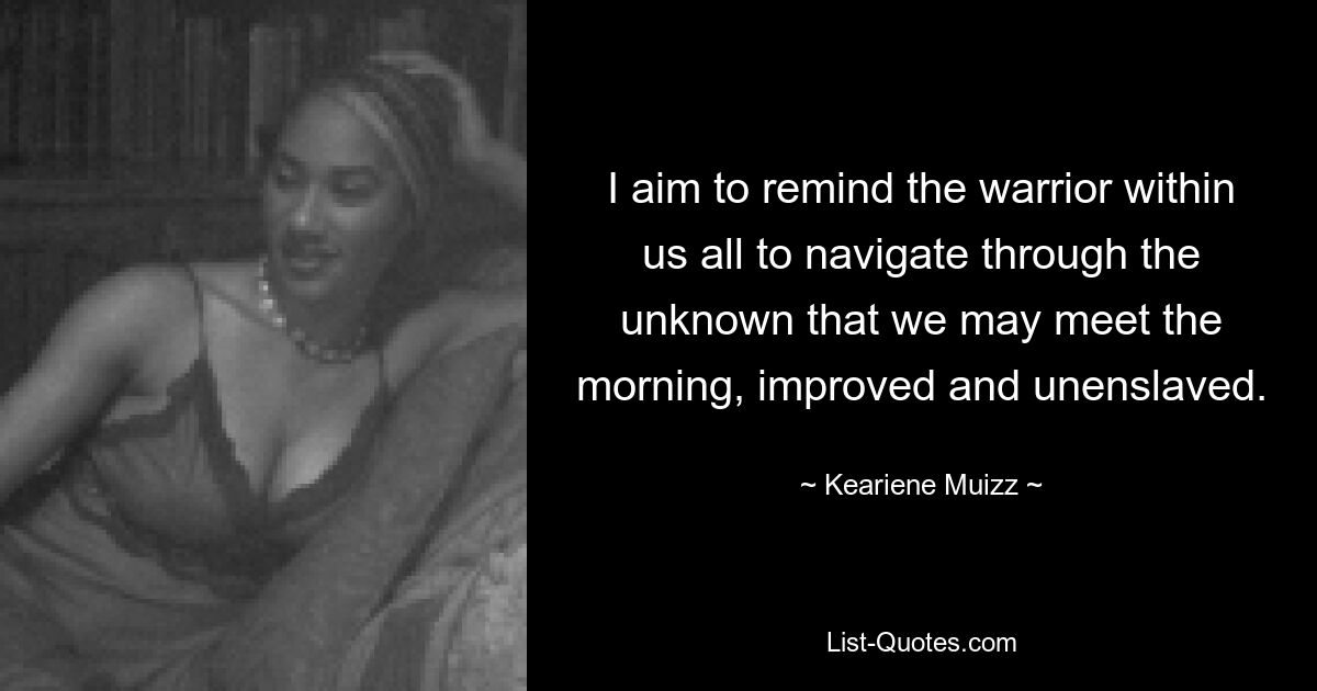 I aim to remind the warrior within us all to navigate through the unknown that we may meet the morning, improved and unenslaved. — © Keariene Muizz