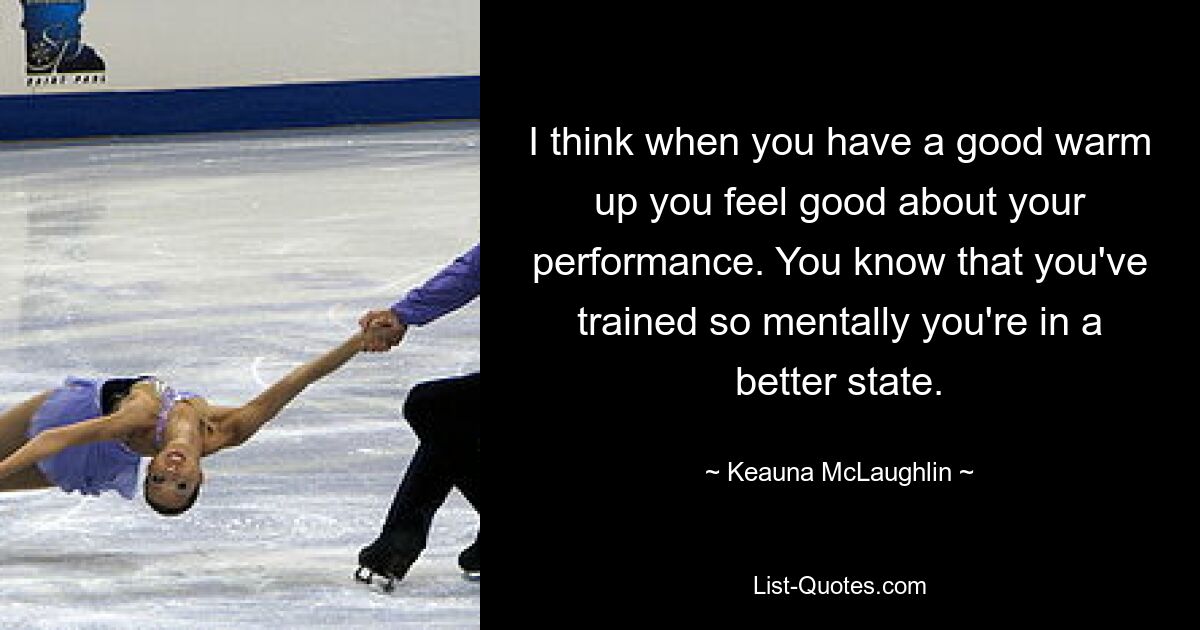 I think when you have a good warm up you feel good about your performance. You know that you've trained so mentally you're in a better state. — © Keauna McLaughlin