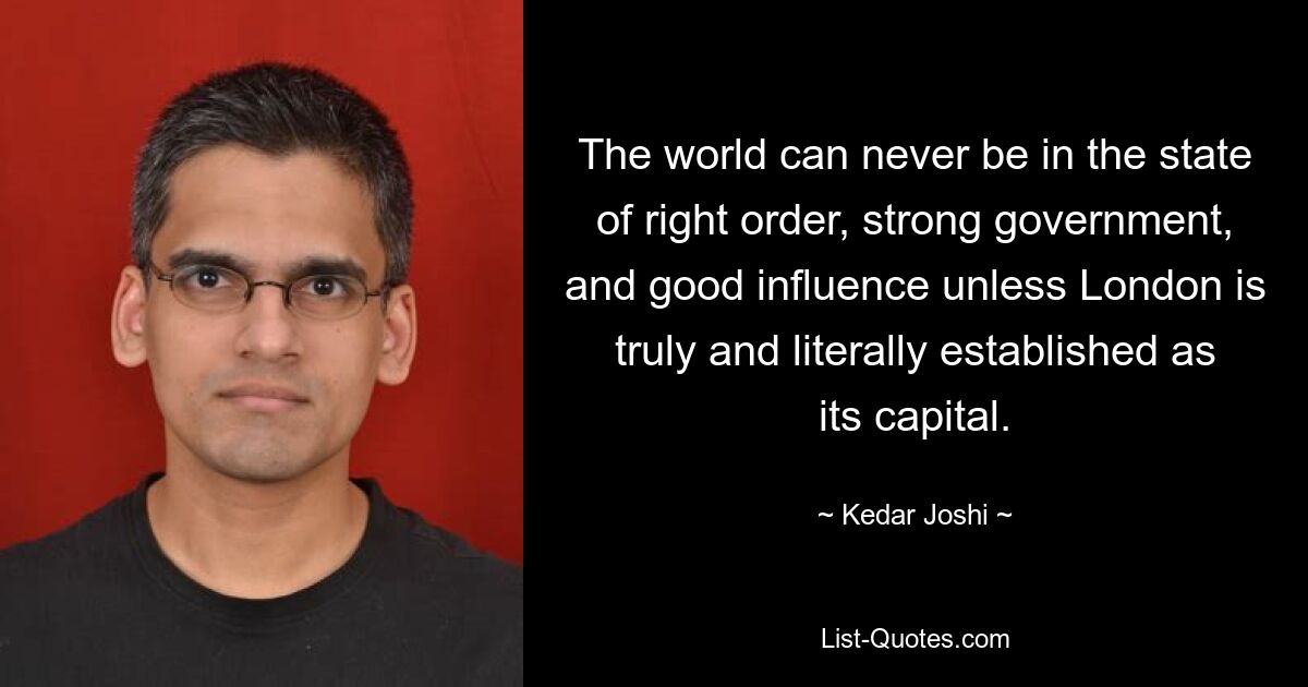 The world can never be in the state of right order, strong government, and good influence unless London is truly and literally established as its capital. — © Kedar Joshi